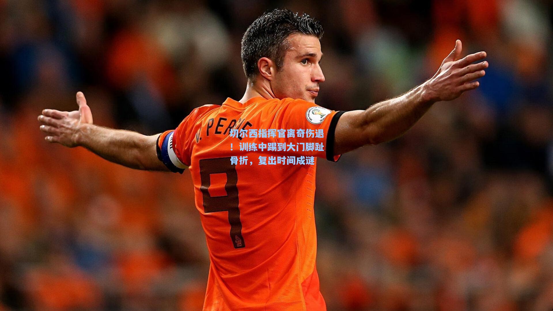 切尔西指挥官离奇伤退！训练中踢到大门脚趾骨折，复出时间成谜