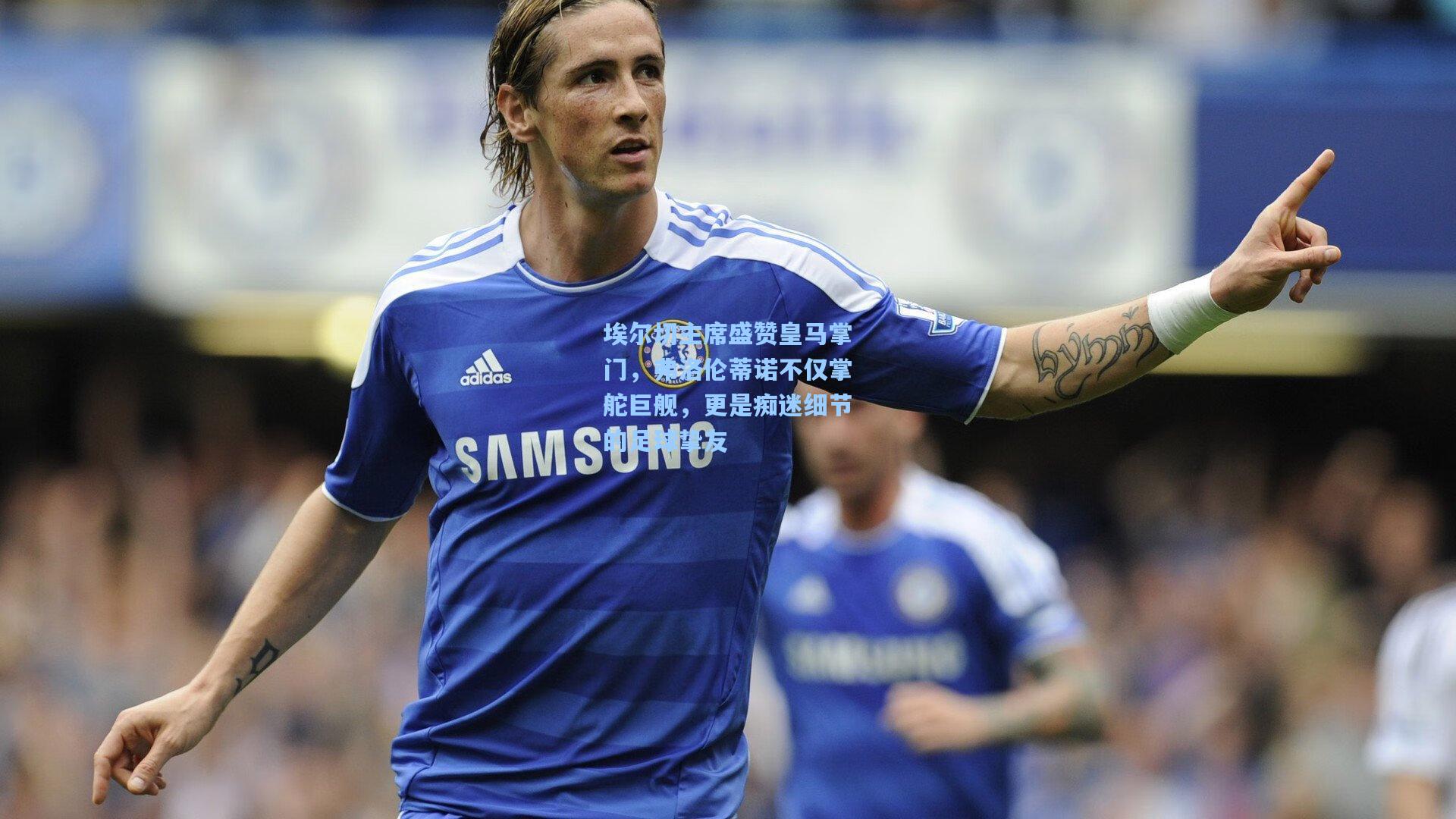 埃尔切主席盛赞皇马掌门,弗洛伦蒂诺不仅掌舵巨舰,更是痴迷细节的足球挚友