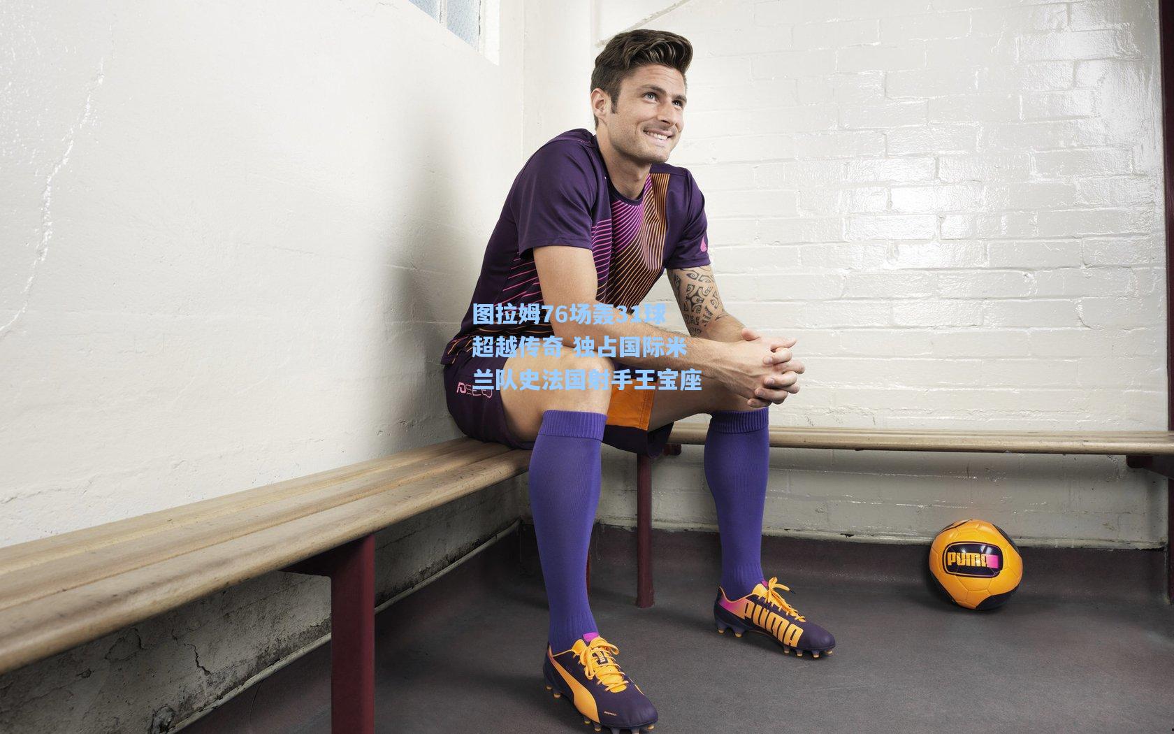 图拉姆76场轰31球超越传奇 独占国际米兰队史法国射手王宝座